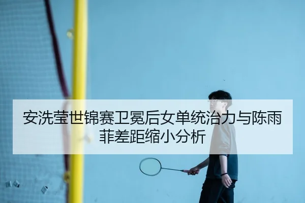 安洗莹世锦赛卫冕后女单统治力与陈雨菲差距缩小分析