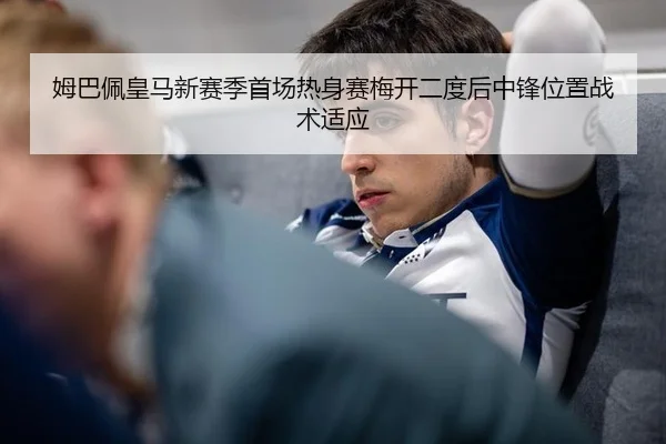 姆巴佩皇马新赛季首场热身赛梅开二度后中锋位置战术适应